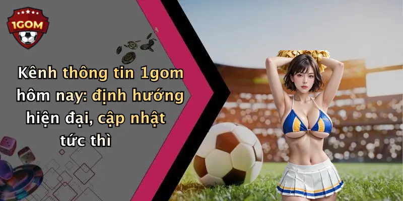 Kênh thông tin 1gom hôm nay: định hướng hiện đại, cập nhật tức thì
